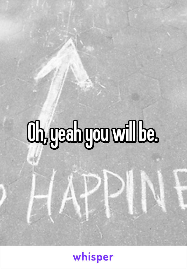 Oh, yeah you will be. 