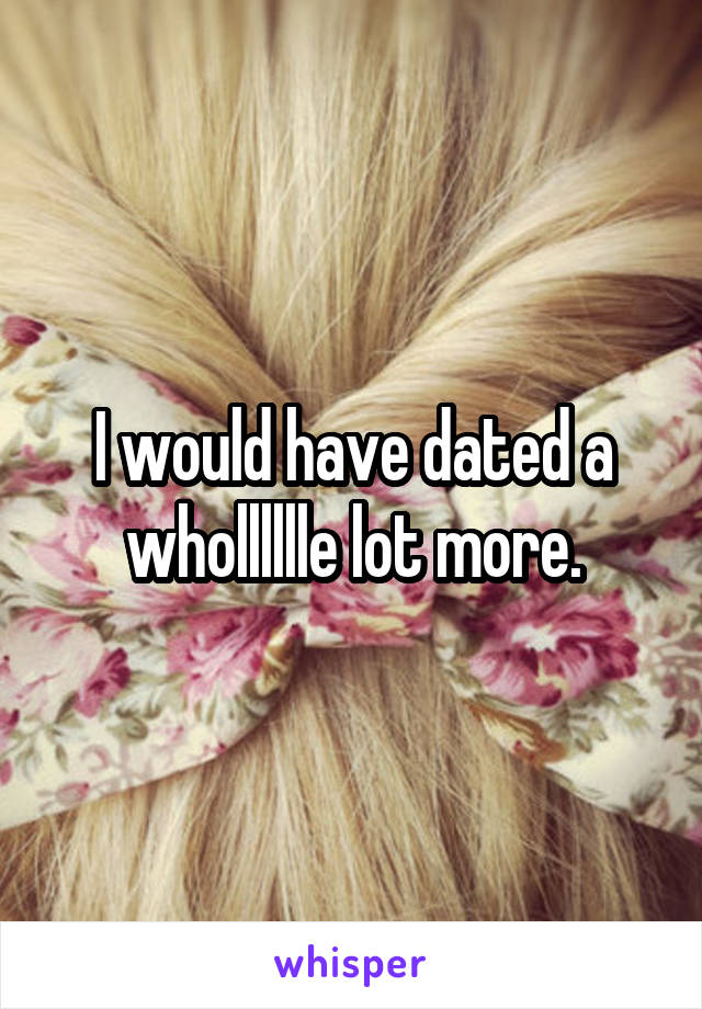 I would have dated a wholllllle lot more.