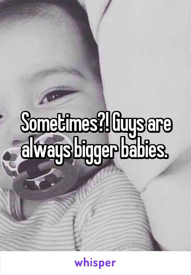 Sometimes?! Guys are always bigger babies. 