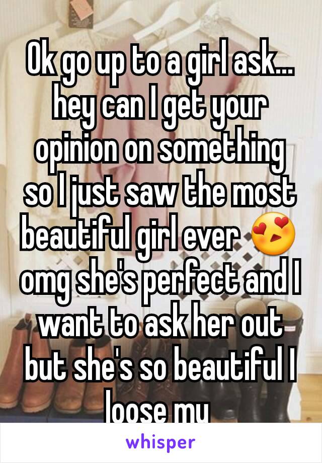 Ok go up to a girl ask...  hey can I get your opinion on something so I just saw the most beautiful girl ever 😍 omg she's perfect and I want to ask her out but she's so beautiful I loose my 