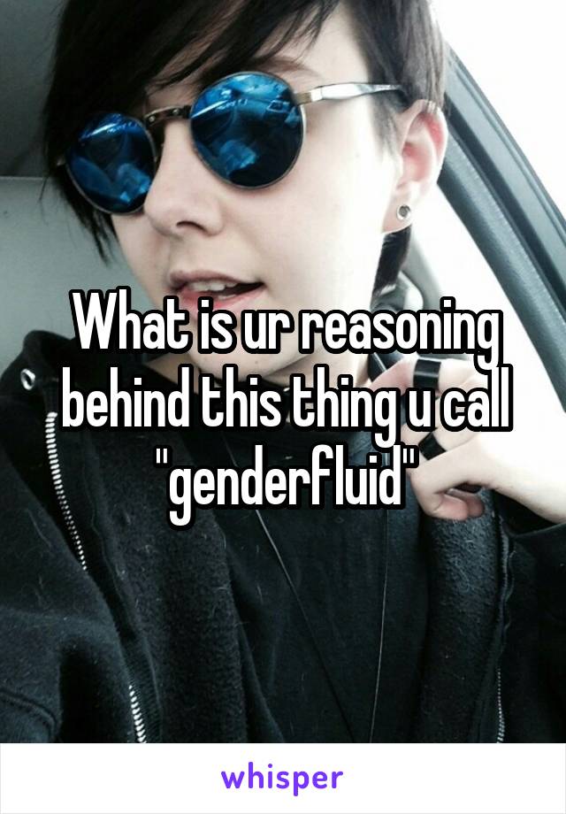 What is ur reasoning behind this thing u call "genderfluid"