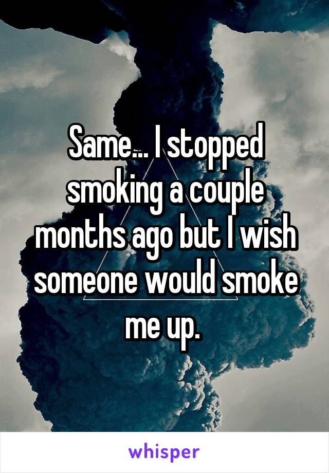 Same... I stopped smoking a couple months ago but I wish someone would smoke me up. 