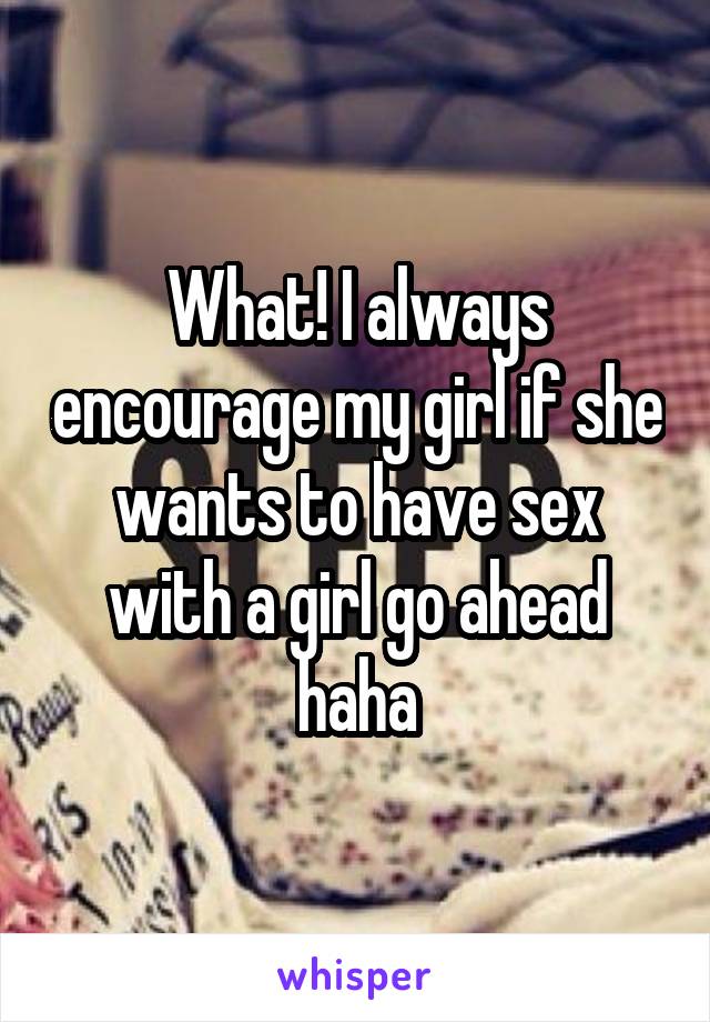 What! I always encourage my girl if she wants to have sex with a girl go ahead haha