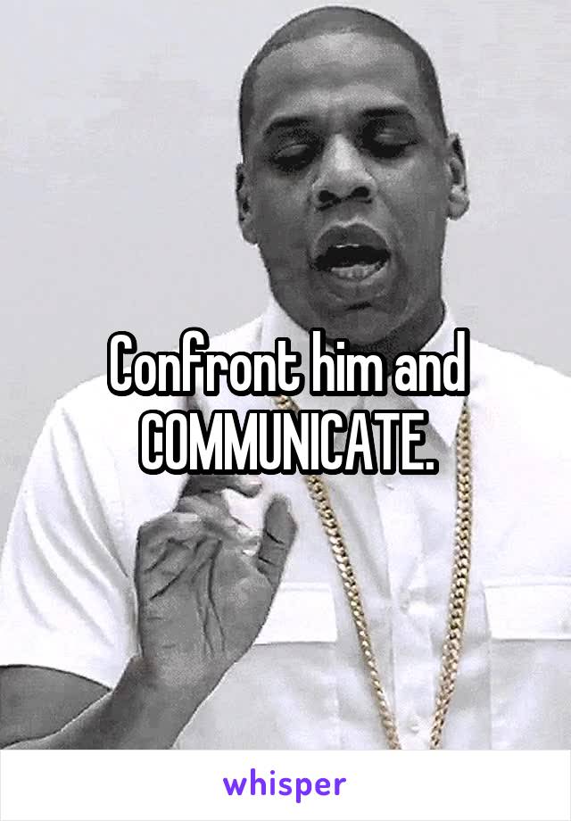 Confront him and COMMUNICATE.