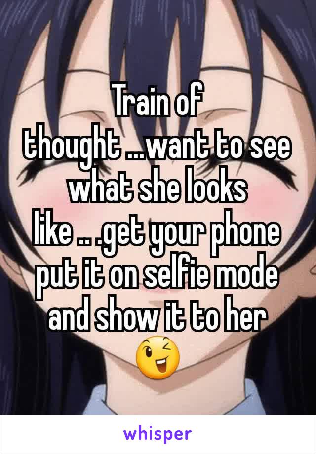 Train of thought ...want to see what she looks like .. .get your phone put it on selfie mode and show it to her 😉