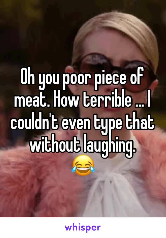 Oh you poor piece of meat. How terrible ... I couldn't even type that without laughing.
😂