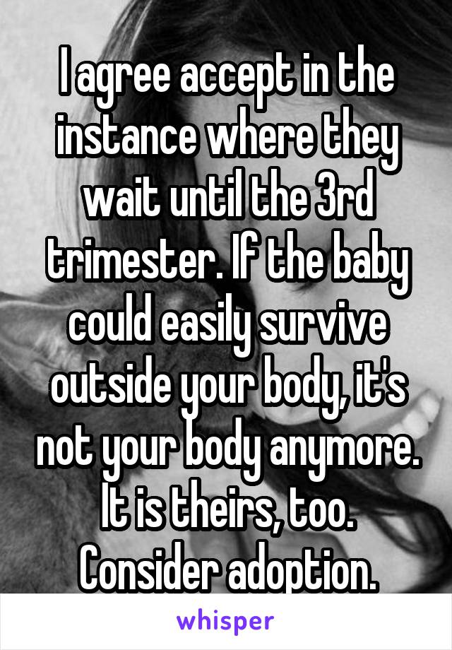 I agree accept in the instance where they wait until the 3rd trimester. If the baby could easily survive outside your body, it's not your body anymore. It is theirs, too. Consider adoption.