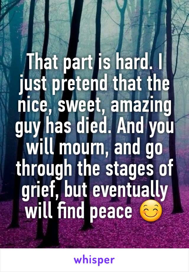 That part is hard. I just pretend that the nice, sweet, amazing guy has died. And you will mourn, and go through the stages of grief, but eventually will find peace 😊