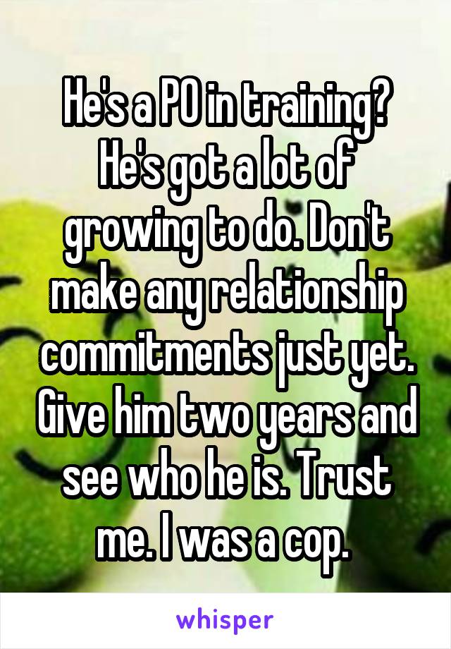 He's a PO in training? He's got a lot of growing to do. Don't make any relationship commitments just yet. Give him two years and see who he is. Trust me. I was a cop. 