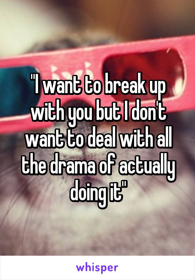 "I want to break up with you but I don't want to deal with all the drama of actually doing it"