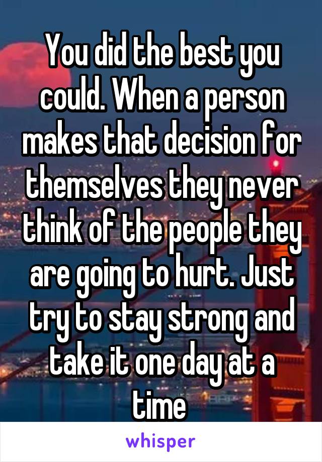 You did the best you could. When a person makes that decision for themselves they never think of the people they are going to hurt. Just try to stay strong and take it one day at a time 