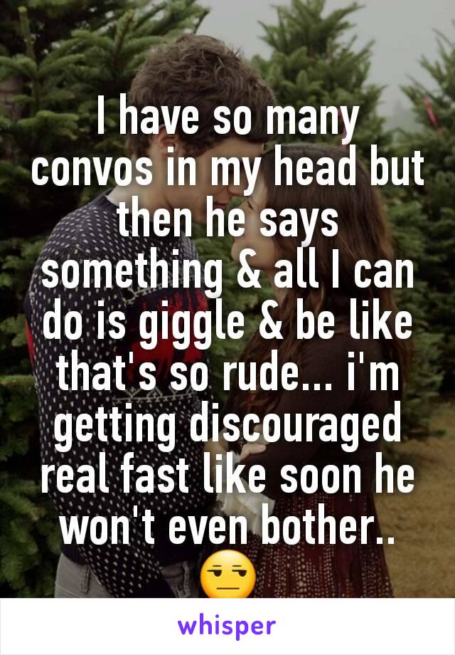 I have so many convos in my head but then he says something & all I can do is giggle & be like that's so rude... i'm getting discouraged real fast like soon he won't even bother.. 😒