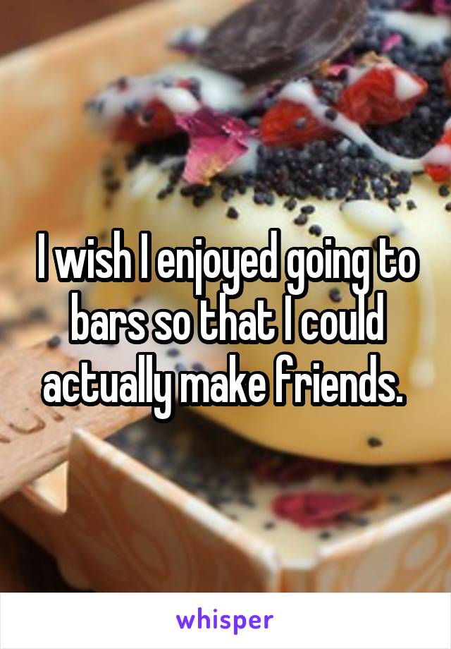I wish I enjoyed going to bars so that I could actually make friends. 