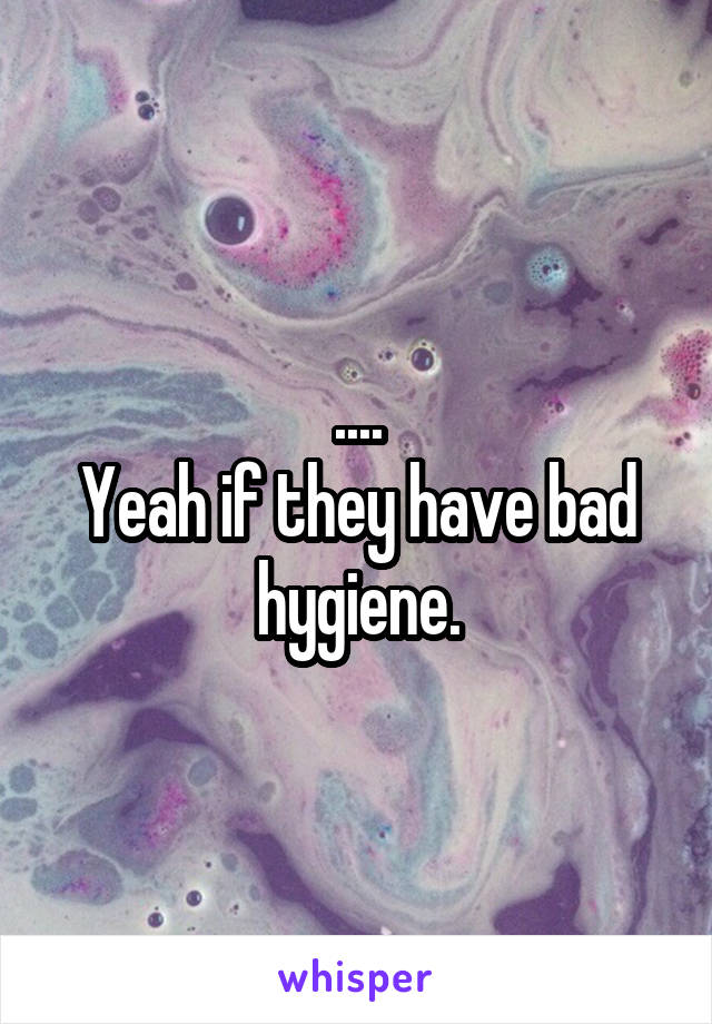 ....
Yeah if they have bad hygiene.