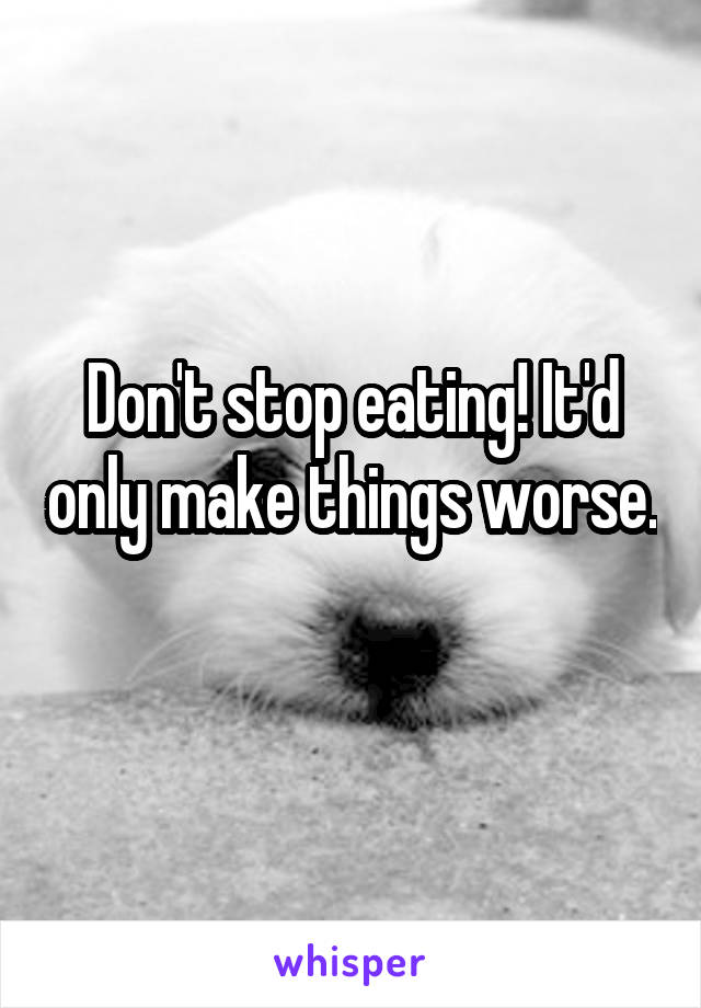 Don't stop eating! It'd only make things worse. 