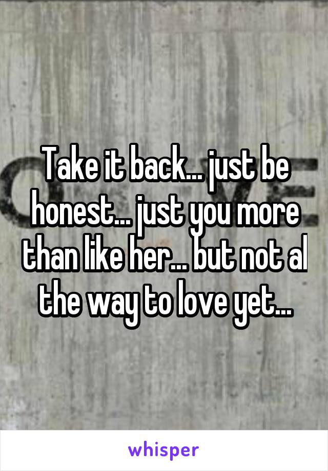 Take it back... just be honest... just you more than like her... but not al the way to love yet...
