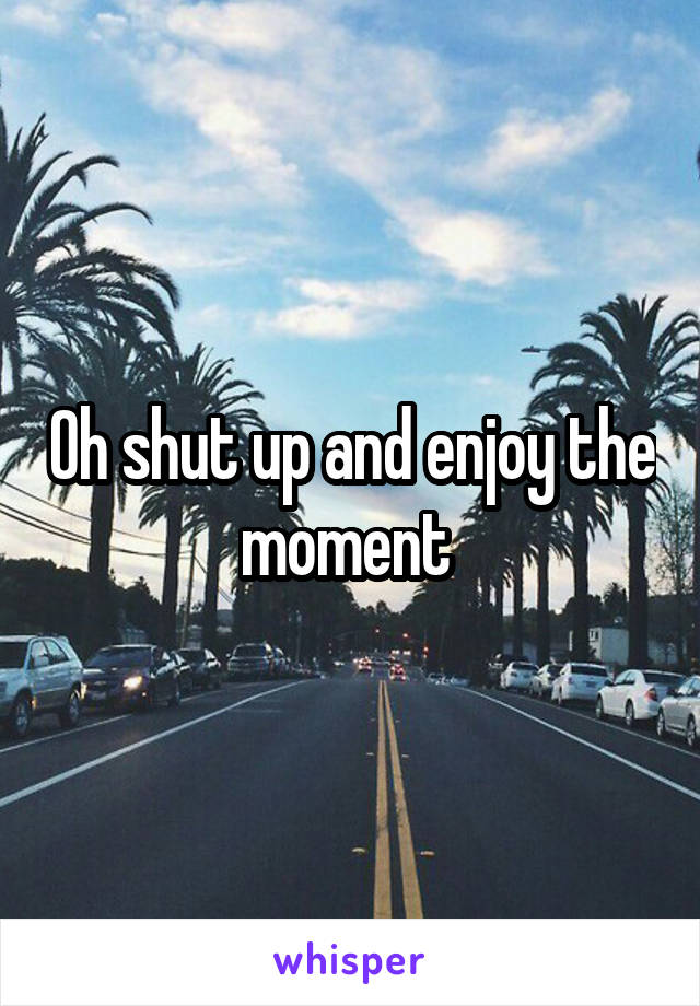 Oh shut up and enjoy the moment 