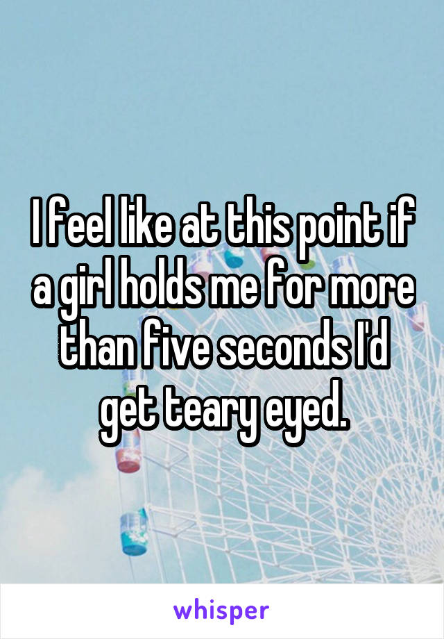 I feel like at this point if a girl holds me for more than five seconds I'd get teary eyed.