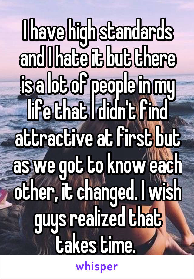 I have high standards and I hate it but there is a lot of people in my life that I didn't find attractive at first but as we got to know each other, it changed. I wish guys realized that takes time. 