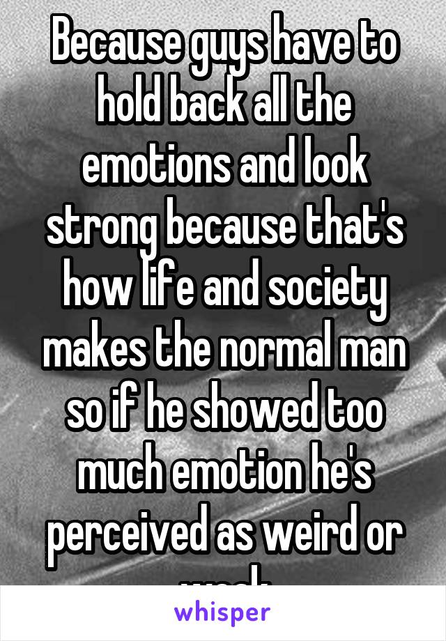 Because guys have to hold back all the emotions and look strong because that's how life and society makes the normal man so if he showed too much emotion he's perceived as weird or weak