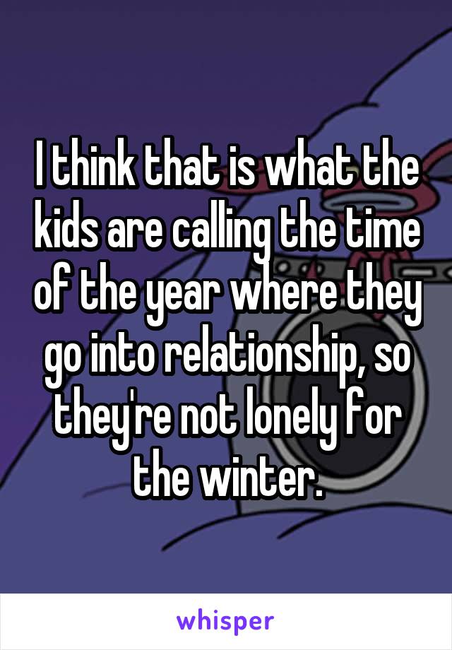 I think that is what the kids are calling the time of the year where they go into relationship, so they're not lonely for the winter.