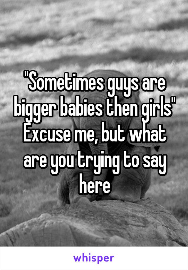 "Sometimes guys are bigger babies then girls" Excuse me, but what are you trying to say here