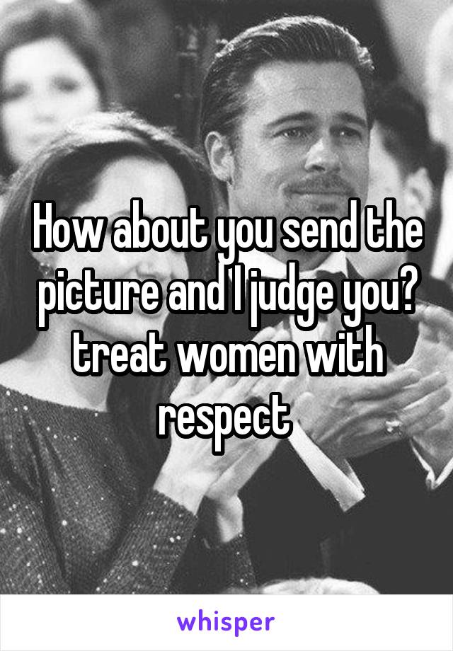 How about you send the picture and I judge you? treat women with respect 