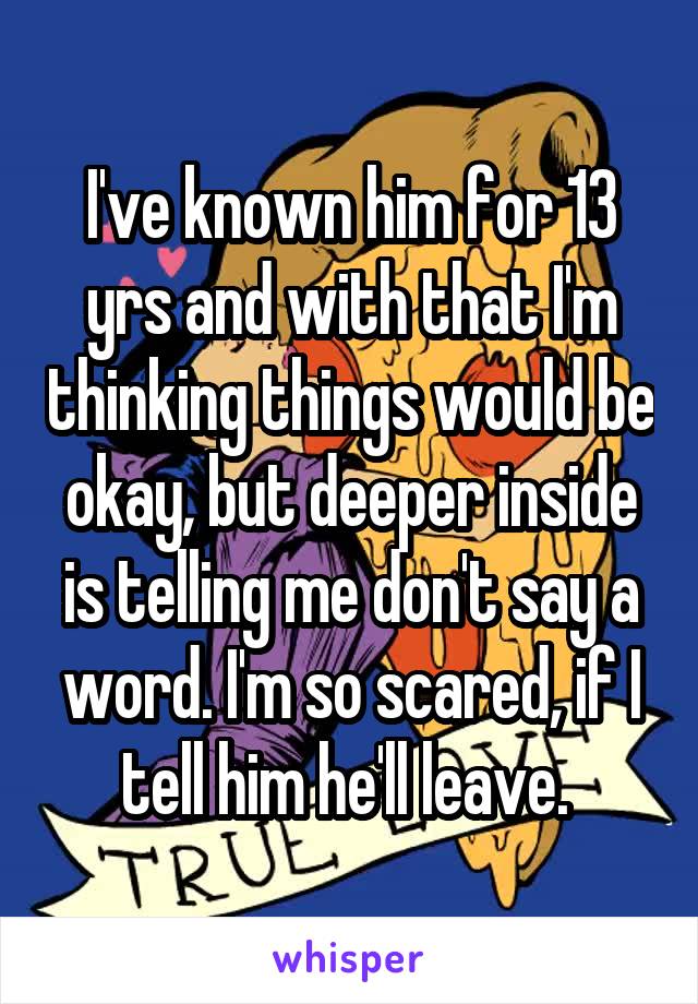 I've known him for 13 yrs and with that I'm thinking things would be okay, but deeper inside is telling me don't say a word. I'm so scared, if I tell him he'll leave. 