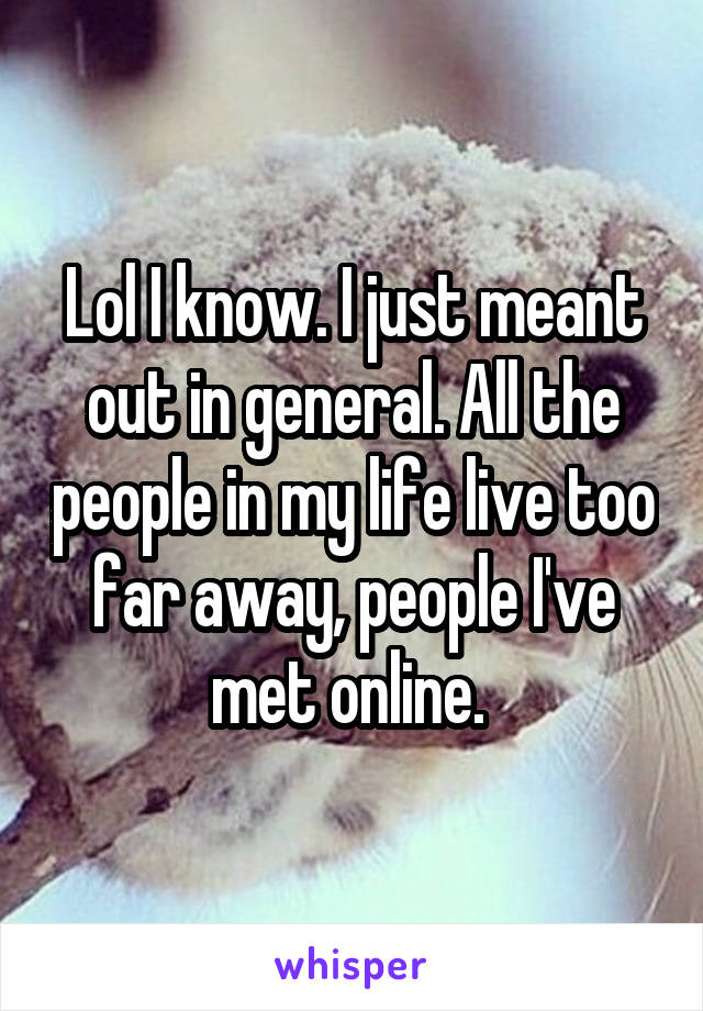 Lol I know. I just meant out in general. All the people in my life live too far away, people I've met online. 