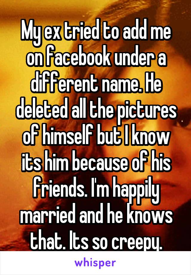 My ex tried to add me on facebook under a different name. He deleted all the pictures of himself but I know its him because of his friends. I'm happily married and he knows that. Its so creepy.