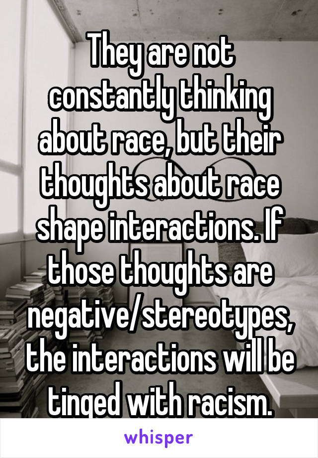They are not constantly thinking about race, but their thoughts about race shape interactions. If those thoughts are negative/stereotypes, the interactions will be tinged with racism.