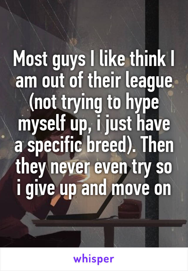 Most guys I like think I am out of their league (not trying to hype myself up, i just have a specific breed). Then they never even try so i give up and move on
