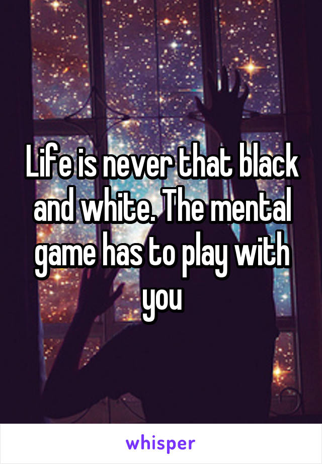 Life is never that black and white. The mental game has to play with you