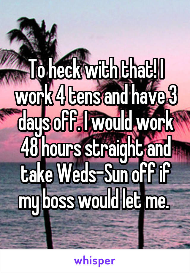 To heck with that! I work 4 tens and have 3 days off. I would work 48 hours straight and take Weds-Sun off if my boss would let me. 