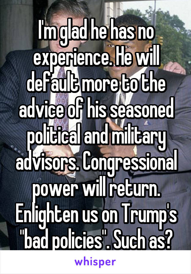 I'm glad he has no experience. He will default more to the advice of his seasoned political and military advisors. Congressional power will return. Enlighten us on Trump's "bad policies". Such as?