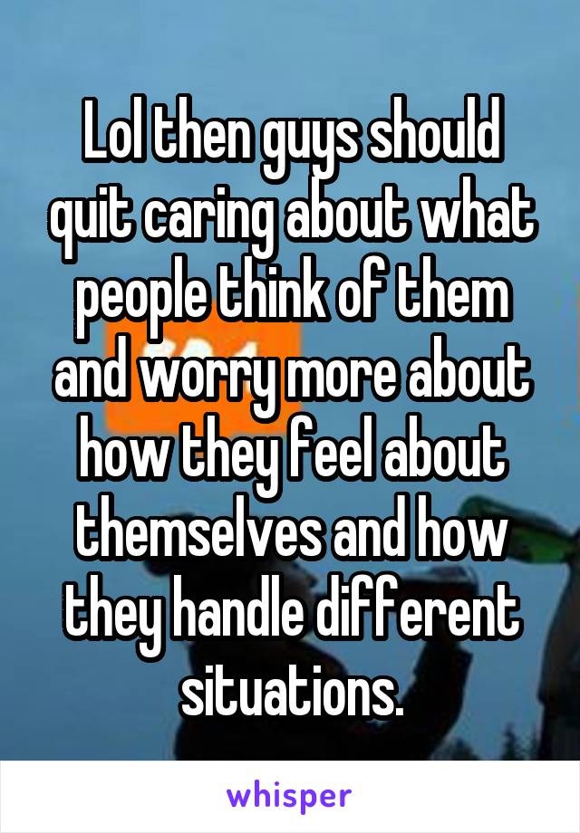 Lol then guys should quit caring about what people think of them and worry more about how they feel about themselves and how they handle different situations.