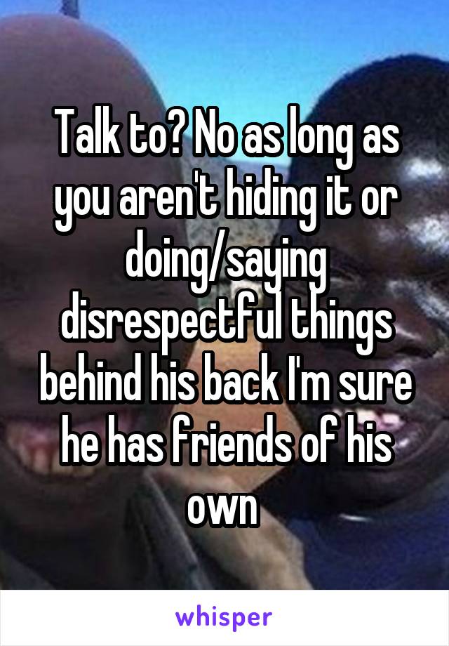 Talk to? No as long as you aren't hiding it or doing/saying disrespectful things behind his back I'm sure he has friends of his own 