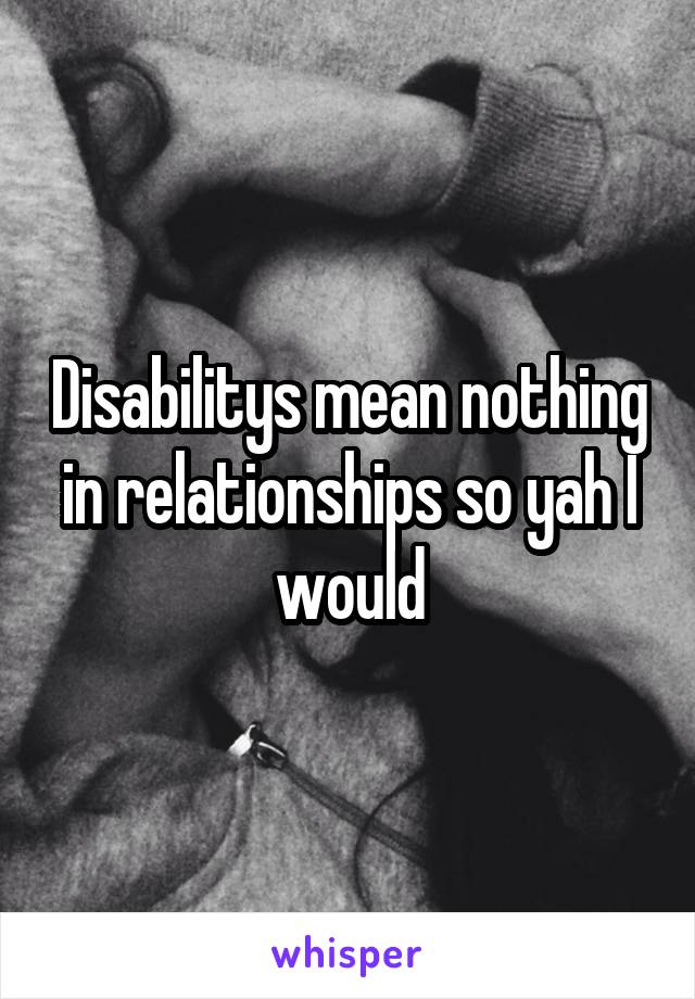 Disabilitys mean nothing in relationships so yah I would