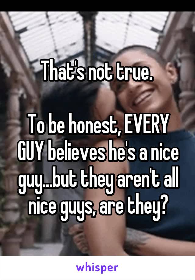 That's not true. 

To be honest, EVERY GUY believes he's a nice guy...but they aren't all nice guys, are they?