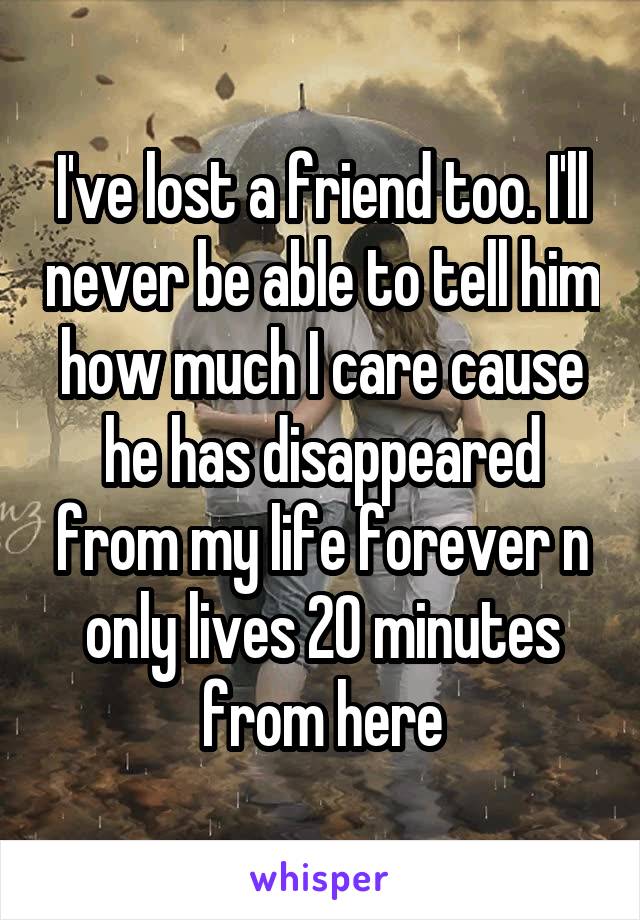I've lost a friend too. I'll never be able to tell him how much I care cause he has disappeared from my life forever n only lives 20 minutes from here