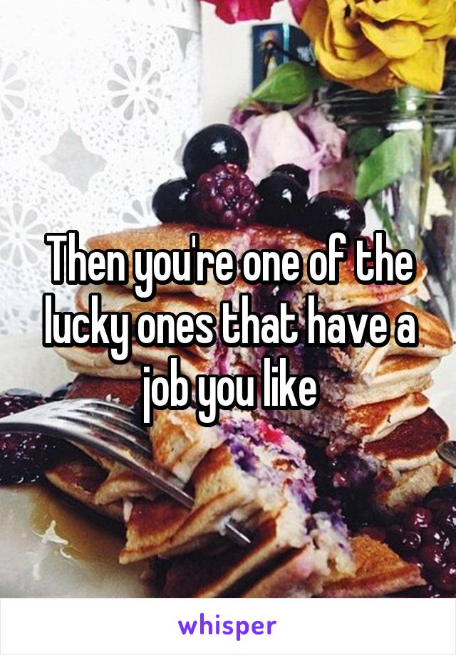 Then you're one of the lucky ones that have a job you like
