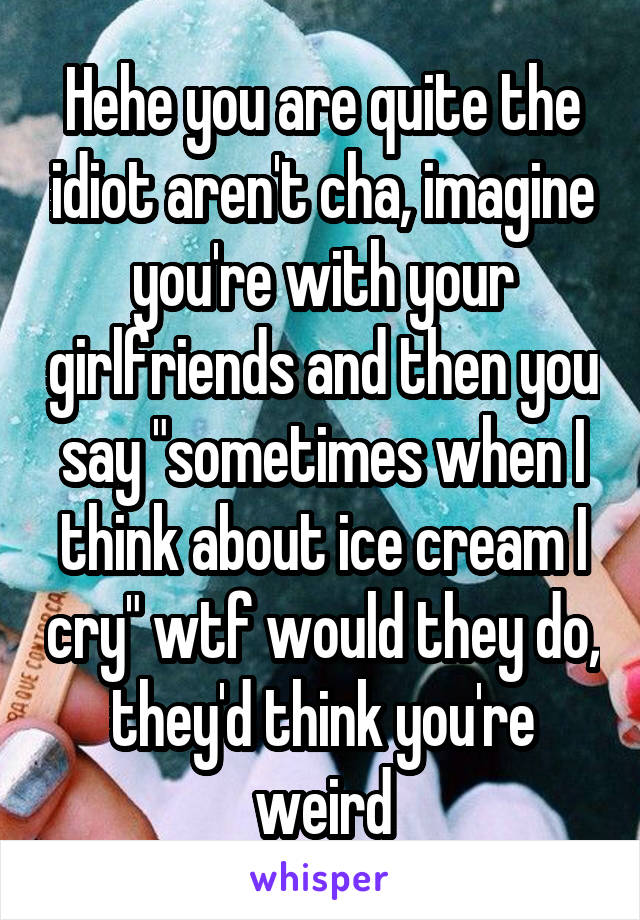 Hehe you are quite the idiot aren't cha, imagine you're with your girlfriends and then you say "sometimes when I think about ice cream I cry" wtf would they do, they'd think you're weird