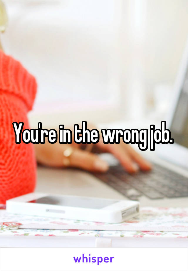 You're in the wrong job. 