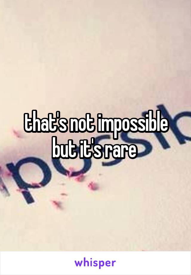 that's not impossible but it's rare 