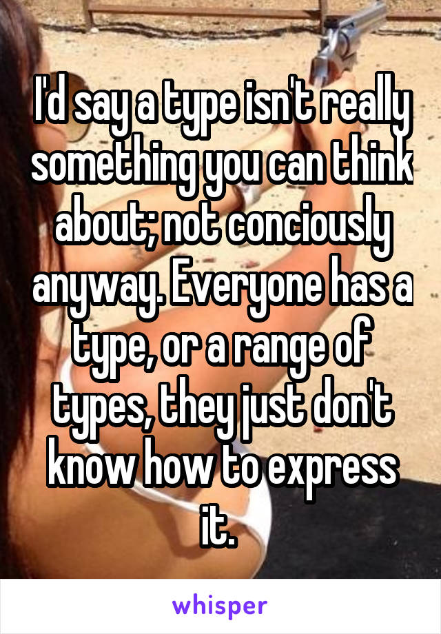 I'd say a type isn't really something you can think about; not conciously anyway. Everyone has a type, or a range of types, they just don't know how to express it. 
