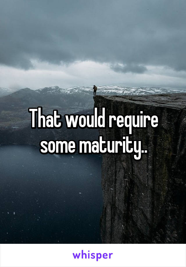 That would require some maturity..
