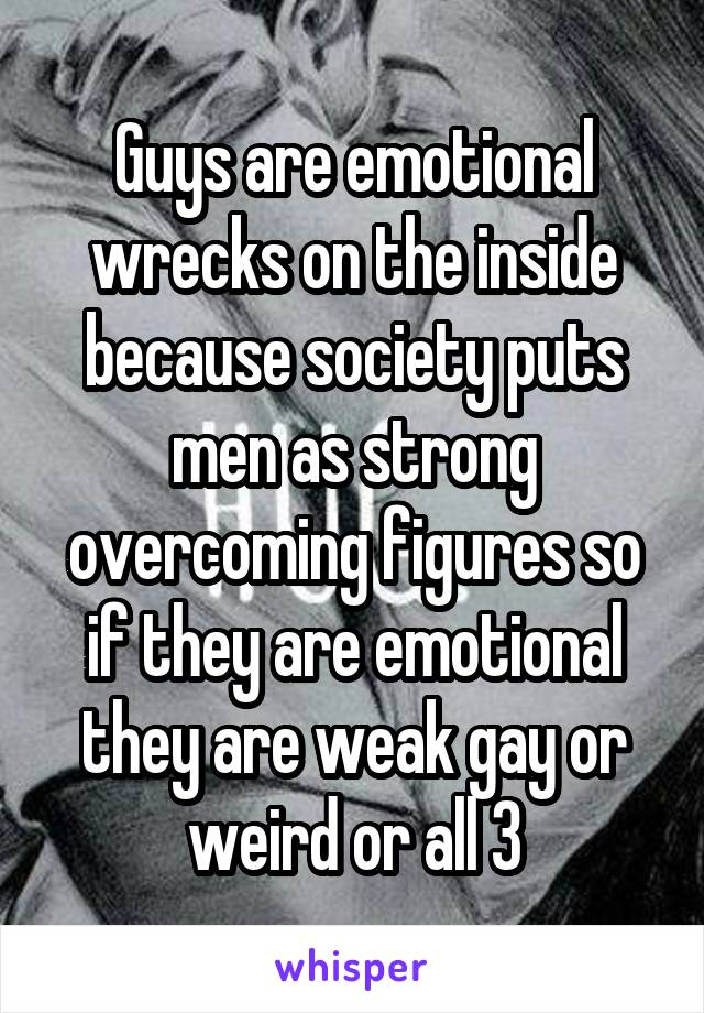 Guys are emotional wrecks on the inside because society puts men as strong overcoming figures so if they are emotional they are weak gay or weird or all 3