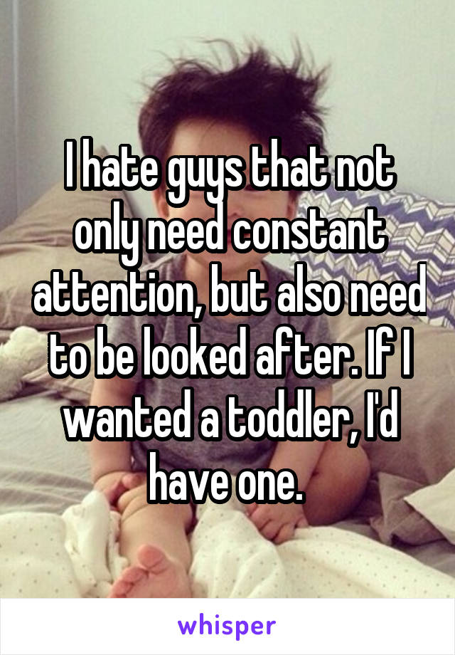 I hate guys that not only need constant attention, but also need to be looked after. If I wanted a toddler, I'd have one. 