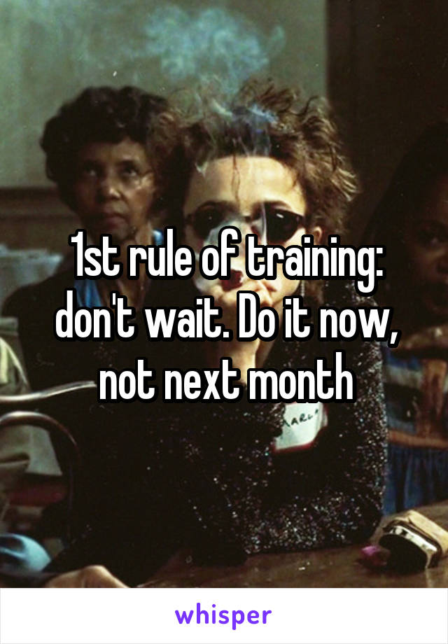 1st rule of training: don't wait. Do it now, not next month