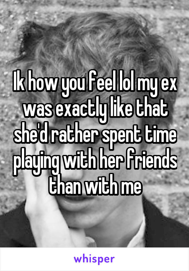 Ik how you feel lol my ex was exactly like that she'd rather spent time playing with her friends than with me